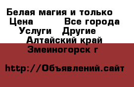 Белая магия и только. › Цена ­ 100 - Все города Услуги » Другие   . Алтайский край,Змеиногорск г.